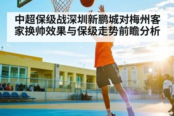 中超保级战深圳新鹏城对梅州客家换帅效果与保级走势前瞻分析