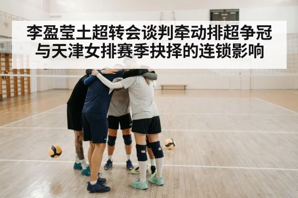李盈莹土超转会谈判牵动排超争冠与天津女排赛季抉择的连锁影响