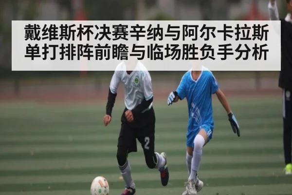 戴维斯杯决赛辛纳与阿尔卡拉斯单打排阵前瞻与临场胜负手分析